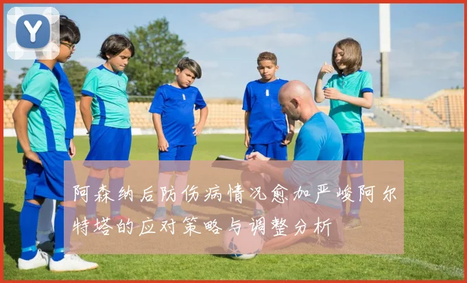 阿森纳后防伤病情况愈加严峻阿尔特塔的应对策略与调整分析
